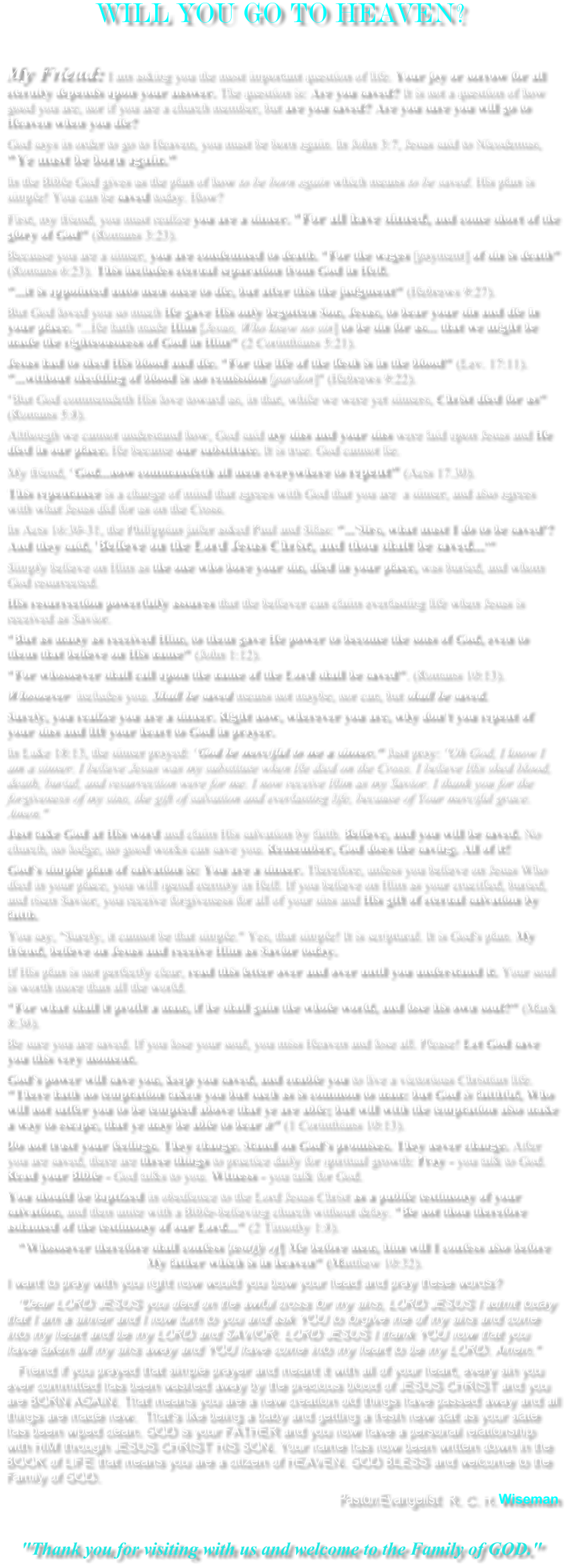 WILL YOU GO TO HEAVEN?  My Friend: I am asking you the most important question of life. Your joy or sorrow for all eternity depends upon your answer. The question is: Are you saved? It is not a question of how good you are, nor if you are a church member, but are you saved? Are you sure you will go to Heaven when you die?  God says in order to go to Heaven, you must be born again. In John 3:7, Jesus said to Nicodemus, "Ye must be born again."  In the Bible God gives us the plan of how to be born again which means to be saved. His plan is simple! You can be saved today. How?  First, my friend, you must realize you are a sinner. "For all have sinned, and come short of the glory of God" (Romans 3:23).  Because you are a sinner, you are condemned to death. "For the wages [payment] of sin is death" (Romans 6:23). This includes eternal separation from God in Hell.  "...it is appointed unto men once to die, but after this the judgment" (Hebrews 9:27).  But God loved you so much He gave His only begotten Son, Jesus, to bear your sin and die in your place. "...He hath made Him [Jesus, Who knew no sin] to be sin for us... that we might be made the righteousness of God in Him" (2 Corinthians 5:21).  Jesus had to shed His blood and die. "For the life of the flesh is in the blood" (Lev. 17:11). "...without shedding of blood is no remission [pardon]" (Hebrews 9:22).  "But God commendeth His love toward us, in that, while we were yet sinners, Christ died for us" (Romans 5:8).  Although we cannot understand how, God said my sins and your sins were laid upon Jesus and He died in our place. He became our substitute. It is true. God cannot lie.  My friend, "God...now commandeth all men everywhere to repent" (Acts 17.30).  This repentance is a change of mind that agrees with God that you are  a sinner, and also agrees with what Jesus did for us on the Cross.  In Acts 16:30-31, the Philippian jailer asked Paul and Silas: "...'Sirs, what must I do to be saved'? And they said, 'Believe on the Lord Jesus Christ, and thou shalt be saved...'"  Simply believe on Him as the one who bore your sin, died in your place, was buried, and whom God resurrected.  His resurrection powerfully assures that the believer can claim everlasting life when Jesus is received as Savior.  "But as many as received Him, to them gave He power to become the sons of God, even to them that believe on His name" (John 1:12).  "For whosoever shall call upon the name of the Lord shall be saved". (Romans 10:13).  Whosoever  includes you. Shall be saved means not maybe, nor can, but shall be saved.  Surely, you realize you are a sinner. Right now, wherever you are, why don't you repent of your sins and lift your heart to God in prayer.  In Luke 18:13, the sinner prayed: "God be merciful to me a sinner." Just pray: "Oh God, I know I am a sinner. I believe Jesus was my substitute when He died on the Cross. I believe His shed blood, death, burial, and resurrection were for me. I now receive Him as my Savior. I thank you for the forgiveness of my sins, the gift of salvation and everlasting life, because of Your merciful grace. Amen."  Just take God at His word and claim His salvation by faith. Believe, and you will be saved. No church, no lodge, no good works can save you. Remember, God does the saving. All of it!  God's simple plan of salvation is: You are a sinner. Therefore, unless you believe on Jesus Who died in your place, you will spend eternity in Hell. If you believe on Him as your crucified, buried, and risen Savior, you receive forgiveness for all of your sins and His gift of eternal salvation by faith.  You say, "Surely, it cannot be that simple." Yes, that simple! It is scriptural. It is God's plan. My friend, believe on Jesus and receive Him as Savior today.  If His plan is not perfectly clear, read this letter over and over until you understand it. Your soul is worth more than all the world.  "For what shall it profit a man, if he shall gain the whole world, and lose his own soul?" (Mark 8:36).  Be sure you are saved. If you lose your soul, you miss Heaven and lose all. Please! Let God save you this very moment.  God's power will save you, keep you saved, and enable you to live a victorious Christian life. "There hath no temptation taken you but such as is common to man: but God is faithful, Who will not suffer you to be tempted above that ye are able; but will with the temptation also make a way to escape, that ye may be able to bear it" (1 Corinthians 10:13).  Do not trust your feelings. They change. Stand on God's promises. They never change. After you are saved, there are three things to practice daily for spiritual growth: Pray - you talk to God. Read your Bible - God talks to you. Witness - you talk for God.  You should be baptized in obedience to the Lord Jesus Christ as a public testimony of your salvation, and then unite with a Bible-believing church without delay. "Be not thou therefore ashamed of the testimony of our Lord..." (2 Timothy 1:8).  "Whosoever therefore shall confess [testify of] Me before men, him will I confess also before My father which is in heaven" (Matthew 10:32). I want to pray with you right now would you bow your head and pray these words?     "Dear LORD JESUS you died on the awful cross for my sins, LORD JESUS I admit today that I am a sinner and I now turn to you and ask YOU to forgive me of my sins and come into my heart and be my LORD and SAVIOR. LORD JESUS I thank YOU now that you have taken all my sins away and YOU have come into my heart to be my LORD. Amen."    Friend if you prayed that simple prayer and meant it with all of your heart, every sin you ever committed has been washed away by the precious blood of JESUS CHRIST and you are BORN AGAIN. That means you are a new creation old things have passed away and all things are made new.  That's like being a baby and getting a fresh new stat as your slate has been wiped clean. GOD is your FATHER and you now have a personal relationship with HIM through JESUS CHRIST HIS SON. Your name has now been written down in the BOOK of LIFE that means you are a citizen of HEAVEN. GOD BLESS and welcome to the Family of GOD. Pastor/Evangelist  R. C. H. Wiseman    "Thank you for visiting with us and welcome to the Family of GOD."