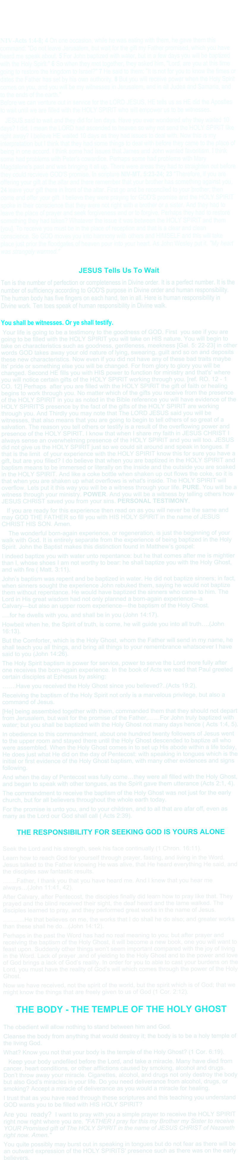 NIV-Acts 1:4-8; 4 On one occasion, while he was eating with them, he gave them this command: "Do not leave Jerusalem, but wait for the gift my Father promised, which you have heard me speak about. 5 For John baptized with water, but in a few days you will be baptized with the Holy Spirit." 6 So when they met together, they asked him, "Lord, are you at this time going to restore the kingdom to Israel?" 7 He said to them: "It is not for you to know the times or dates the Father has set by his own authority. 8 But you will receive power when the Holy Spirit comes on you; and you will be my witnesses in Jerusalem, and in all Judea and Samaria, and to the ends of the earth."Before we can venture out in service for the LORD JESUS, HE tells us as HE did the Apostles to wait until we are filled with the HOLY SPIRIT who will empower us to be witnesses.    JESUS said to wait and they did for ten days. Have you ever wondered why they waited 10 days? I did, I mean the LORD had ascended to heaven so why not send the HOLY SPIRIT like right away? I believe HE waited 10 days as they had issues to deal with. Now this is my interpretation but I think that they had some things to deal with before they came to the place of being in one accord. I think some had issues that James and John wanted favoritism. I think some had problems with Peter's cowardice. Perhaps some had problems with Mary Magdalene's past and was bringing it all up. There were areas they had to straighten out before they could recvieve GOD'S promise. In scripture NIV-MT. 5:23-24; 23 "Therefore, if you are offering your gift at the altar and there remember that your brother has something against you, 24 leave your gift there in front of the altar. First go and be reconciled to your brother; then come and offer your gift. I believe they were praying for GOD'S promise and the HOLY SPIRIT spoke in their conscience that they were not right with a brother or a sister. And they had to leave the place of prayer and seek forgiveness and or to forgive. Perhaps they had to restore something they had taken? Whatever the issue it was between the HOLY SPIRIT and them [you]. To receive you must be in the place of reception and that is a clear and clean conscience. So GOD moves you into harmony with others and HIMSELF and this will take place just prior the floodgates of heaven pour into your heart. As John Wesley put it, "My heart was strangely warmed."  JESUS Tells Us To Wait Ten is the number of perfection or completeness in Divine order. It is a perfect number. It is the number of sufficiency according to GOD'S purpose in Divine order and human responsibility. The human body has five fingers on each hand, ten in all. Here is human responsibility in Divine work. Ten toes speak of human responsibility in Divine walk.  You shall be witnesses. Or ye shall testify.          Your life is going to be a testimony to the goodness of GOD. First  you see if you are going to be filled with the HOLY SPIRIT you will take on HIS nature. You will begin to take on characteristics such as goodness, gentleness, meekness [Gal. 5: 22-23] in other words GOD takes away your old nature of lying, swearing, guilt and so on and deposits these new characteristics. Now even if you did not have any of these bad traits maybe its' pride or something else you will be changed. For from glory to glory you will be changed. Second HE fills you with HIS power to function for ministry and that's' where you will notice certain gifts of the HOLY SPIRIT working through you. [ref. RO. 12 - 1 CO. 12] Perhaps  after you are filled with the HOLY SPIRIT the gift of faith or healing begins to work through you. No matter which of the gifts you receive from the presence of the HOLY SPIRIT in you as noted in the Bible reference you will have evidence of the HOLY SPIRIT'S presence by the fact of the gifts of the HOLY SPIRIT are working through you. And Thirdly you may note that The LORD JESUS said you will be witnesses, that also means that you are going to begin to tell others of so great of a salvation. The reason you tell others or testify is a result of the overflowing power and presence of the HOLY SPIRIT. I know that when I share my faith in JESUS CHRIST I always sense an overwhelming presence of the HOLY SPIRIT and you will too. JESUS did not give us the HOLY SPIRIT just so we could sit around and speak in tongues. If that is the limit  of your experience with the HOLY SPIRIT know this for sure you have a gift, but are you filled? I do believe that when you are baptized in the HOLY SPIRIT and baptism means to be immersed or literally on the inside and the outside you are soaked in the HOLY SPIRIT. And like a coke bottle when shaken up out flows the coke, so it is that when you are shaken up what overflows is what's inside. The HOLY SPIRIT will overflow. Lets put it this way you will be a witness through your life. PURE. You will be a witness through your ministry. POWER. And you will be a witness by telling others how JESUS CHRIST saved you from your sins. PERSONAL TESTIMONY.     If you are ready for this experience then read on as you will never be the same and may GOD THE FATHER so fill you with HIS HOLY SPIRIT in the name of JESUS CHRIST HIS SON. Amen.     The wonderful born-again experience, or regeneration, is just the beginning of your walk with God. It is entirely separate from the experience of being baptized in the Holy Spirit. John the Baptist makes this distinction found in Matthew’s gospel: I indeed baptize you with water unto repentance: but he that comes after me is mightier than I, whose shoes I am not worthy to bear: he shall baptize you with the Holy Ghost, and with fire ( Matt. 3:11). John’s baptism was repent and be baptized in water. He did not baptize sinners; in fact, when sinners sought the experience John rebuked them, saying he would not baptize them without repentance. He would have baptized the sinners who came to him. The Lord in His great wisdom had not only planned a born-again experience—a Calvary—but also an upper room experience—the baptism of the Holy Ghost. ….for he dwells with you, and shall be in you (John 14:17). Howbeit when he, the Spirit of truth, is come, he will guide you into all truth….(John 16:13). But the Comforter, which is the Holy Ghost, whom the Father will send in my name, he shall teach you all things, and bring all things to your remembrance whatsoever I have said to you (John 14:26). The Holy Spirit baptism is power for service, power to serve the Lord more fully after one receives the born-again experience. In the book of Acts we read that Paul greeted certain disciples at Ephesus by asking: …….Have you received the Holy Ghost since you believed?..(Acts 19:2). Receiving the baptism of the Holy Spirit not only is a marvelous privilege, but also a command of Jesus. [He] being assembled together with them, commanded them that they should not depart from Jerusalem, but wait for the promise of the Father,……For John truly baptized with water; but you shall be baptized with the Holy Ghost not many days hence ( Acts 1:4, 5). In obedience to this commandment, about one hundred twenty followers of Jesus went to the upper room and stayed there until the Holy Ghost descended to baptize all who were assembled. When the Holy Ghost comes in to set up His abode within a life today, He does just what He did on the day of Pentecost: with speaking in tongues which is the initial or first evidence of the Holy Ghost baptism, with many other evidences and signs following. And when the day of Pentecost was fully come…they were all filled with the Holy Ghost, and began to speak with other tongues, as the Spirit gave them utterance (Acts 2:1, 4). The commandment to receive the baptism of the Holy Ghost was not just for the early church, but for all believers throughout the whole earth today. For the promise is unto you, and to your children, and to all that are afar off, even as many as the Lord our God shall call ( Acts 2:39).  THE RESPONSIBILITY FOR SEEKING GOD IS YOURS ALONE  Seek the Lord and his strength, seek his face continually (1 Chron. 16:11). Learn how to reach God for yourself through prayer, fasting, and living in the Word. Jesus talked to the Father knowing He was alive, that He heard everything He said, and the disciples saw fantastic results. …….Father, I thank you that you have heard me. And I knew that you hear me always…(John 11:41, 42). After Calvary, after Pentecost, the disciples finally did learn how to pray like that. They prayed and the blind received their sight, the deaf heard and the lame walked. The disciples learned to pray, and they performed great works in the name of Jesus. ………..He that believes on me, the works that I do shall he do also; and greater works than these shall he do…(John 14:12). Perhaps in the past the Word has had no real meaning to you; but after prayer and receiving the baptism of the Holy Ghost, it will become a new book, one you will want to feast upon. Suddenly other things won’t seem important compared with the joy of living in the Word. Lack of prayer ,and of yielding to the Holy Ghost and to the power and love of God brings a lack of God’s reality. In order for you to able to cast your burdens on the Lord, you must have the reality of God’s will which comes through the power of the Holy Ghost. Now we have received, not the spirit of the world, but the spirit which is of God; that we might know the things that are freely given to us of God (1 Cor. 2:12).  THE BODY - THE TEMPLE OF THE HOLY GHOST  The obedient will allow nothing to stand between him and God. Cleanse the body from anything that would destroy it; the body is to be a holy temple of the living God. What? Know you not that your body is the temple of the Holy Ghost? (1 Cor. 6:19).    Keep your body undefiled before the Lord, and take a miracle. Many have died from cancer, heart conditions, or other afflictions caused by smoking, alcohol and drugs. Don’t throw away your miracle. Cigarettes, alcohol, and drugs not only destroy the body but also God’s miracles in your life. Do you need deliverance from alcohol, drugs, or smoking? Accept a miracle of deliverance as you would a miracle for healing. I trust that as you have read through these scriptures and this teaching you understand GOD wants you to be filled with HIS HOLY SPIRIT? Are you  ready?  I want to pray with you a simple prayer to receive the HOLY SPIRIT right now right where you are. "FATHER I pray for this my Brother my Sister to receive YOUR Promised gift of The HOLY SPIRIT in the name of JESUS CHRIST of Nazareth right now. Amen." You quite possibly may burst out in speaking in tongues but do not fear as there will be an outward expression of the HOLY SPIRITS' presence such as there was on the early believers.